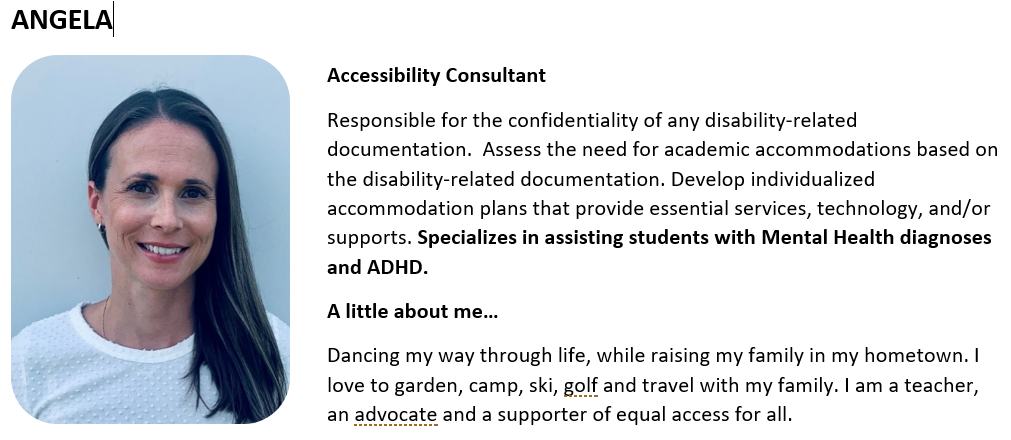 Accessibility Consultant Responsible for the confidentiality of any disability-related documentation.  Assess the need for academic accommodations based on the disability-related documentation. Develop individualized accommodation plans that provide essential services, technology, and/or supports. Specializes in assisting students with Mental Health diagnoses and ADHD. A little about me… Dancing my way through life, while raising my family in my hometown. I love to garden, camp, ski, golf and travel with my